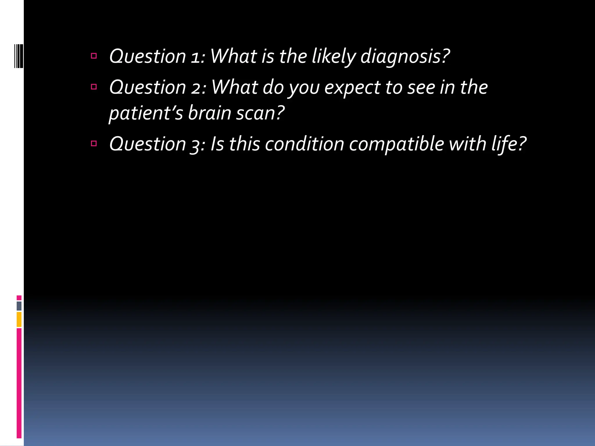  Question 1:What is the likely diagnosis?
 Question 2:What do you expect to see in the
patient’s brain scan?
 Question 3: Is this condition compatible with life?
 