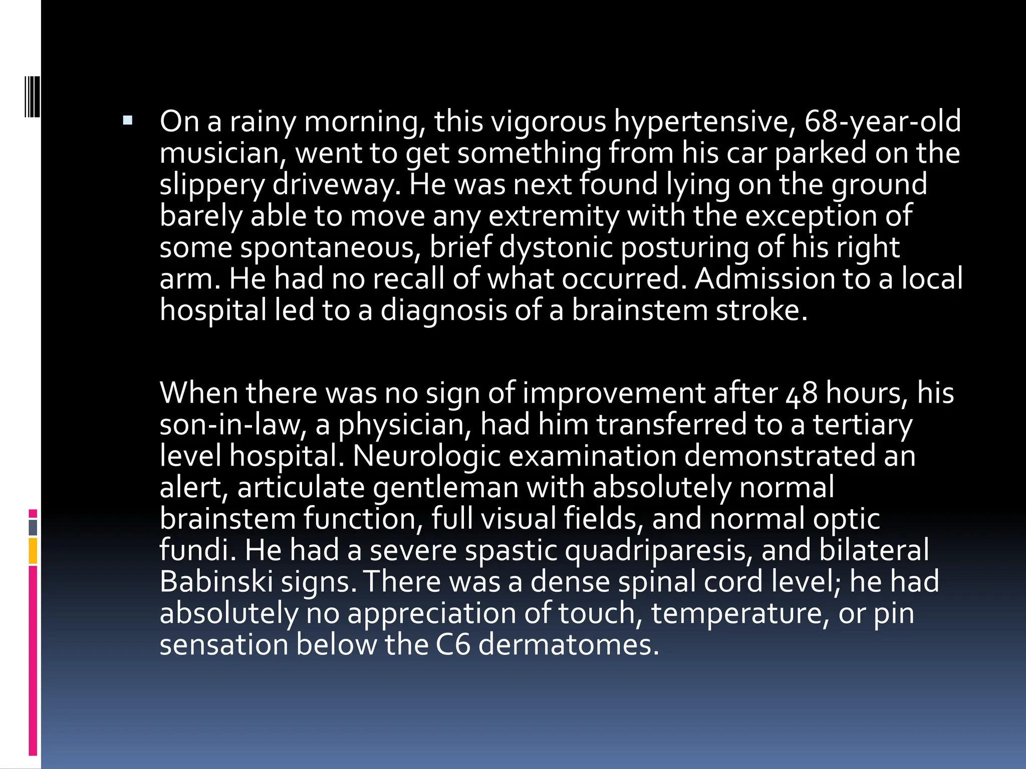 ▪ On a rainy morning, this vigorous hypertensive, 68-year-old
musician, went to get something from his car parked on the
slippery driveway. He was next found lying on the ground
barely able to move any extremity with the exception of
some spontaneous, brief dystonic posturing of his right
arm. He had no recall of what occurred. Admission to a local
hospital led to a diagnosis of a brainstem stroke.
When there was no sign of improvement after 48 hours, his
son-in-law, a physician, had him transferred to a tertiary
level hospital. Neurologic examination demonstrated an
alert, articulate gentleman with absolutely normal
brainstem function, full visual fields, and normal optic
fundi. He had a severe spastic quadriparesis, and bilateral
Babinski signs.There was a dense spinal cord level; he had
absolutely no appreciation of touch, temperature, or pin
sensation below the C6 dermatomes.
 