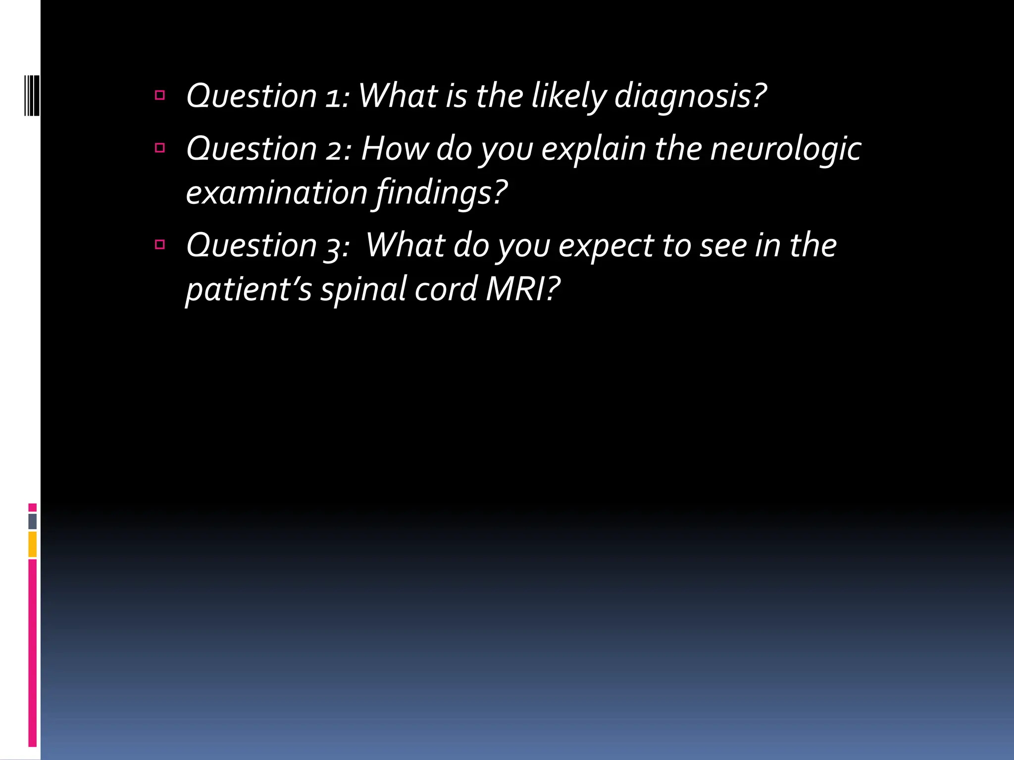  Question 1:What is the likely diagnosis?
 Question 2: How do you explain the neurologic
examination findings?
 Question 3: What do you expect to see in the
patient’s spinal cord MRI?
 