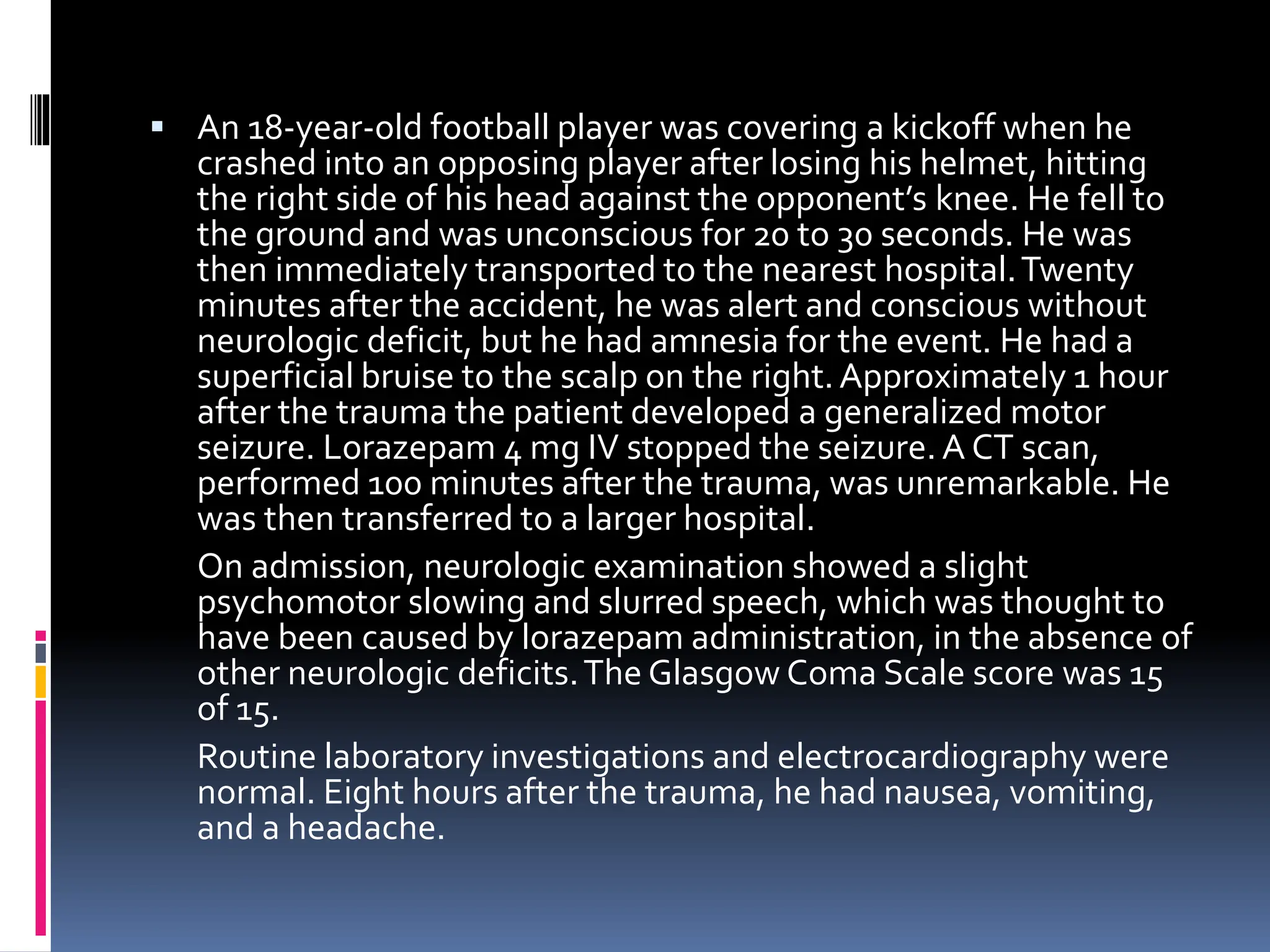▪ An 18-year-old football player was covering a kickoff when he
crashed into an opposing player after losing his helmet, hitting
the right side of his head against the opponent’s knee. He fell to
the ground and was unconscious for 20 to 30 seconds. He was
then immediately transported to the nearest hospital.Twenty
minutes after the accident, he was alert and conscious without
neurologic deficit, but he had amnesia for the event. He had a
superficial bruise to the scalp on the right.Approximately 1 hour
after the trauma the patient developed a generalized motor
seizure. Lorazepam 4 mg IV stopped the seizure. A CT scan,
performed 100 minutes after the trauma, was unremarkable. He
was then transferred to a larger hospital.
On admission, neurologic examination showed a slight
psychomotor slowing and slurred speech, which was thought to
have been caused by lorazepam administration, in the absence of
other neurologic deficits.The Glasgow Coma Scale score was 15
of 15.
Routine laboratory investigations and electrocardiography were
normal. Eight hours after the trauma, he had nausea, vomiting,
and a headache.
 
