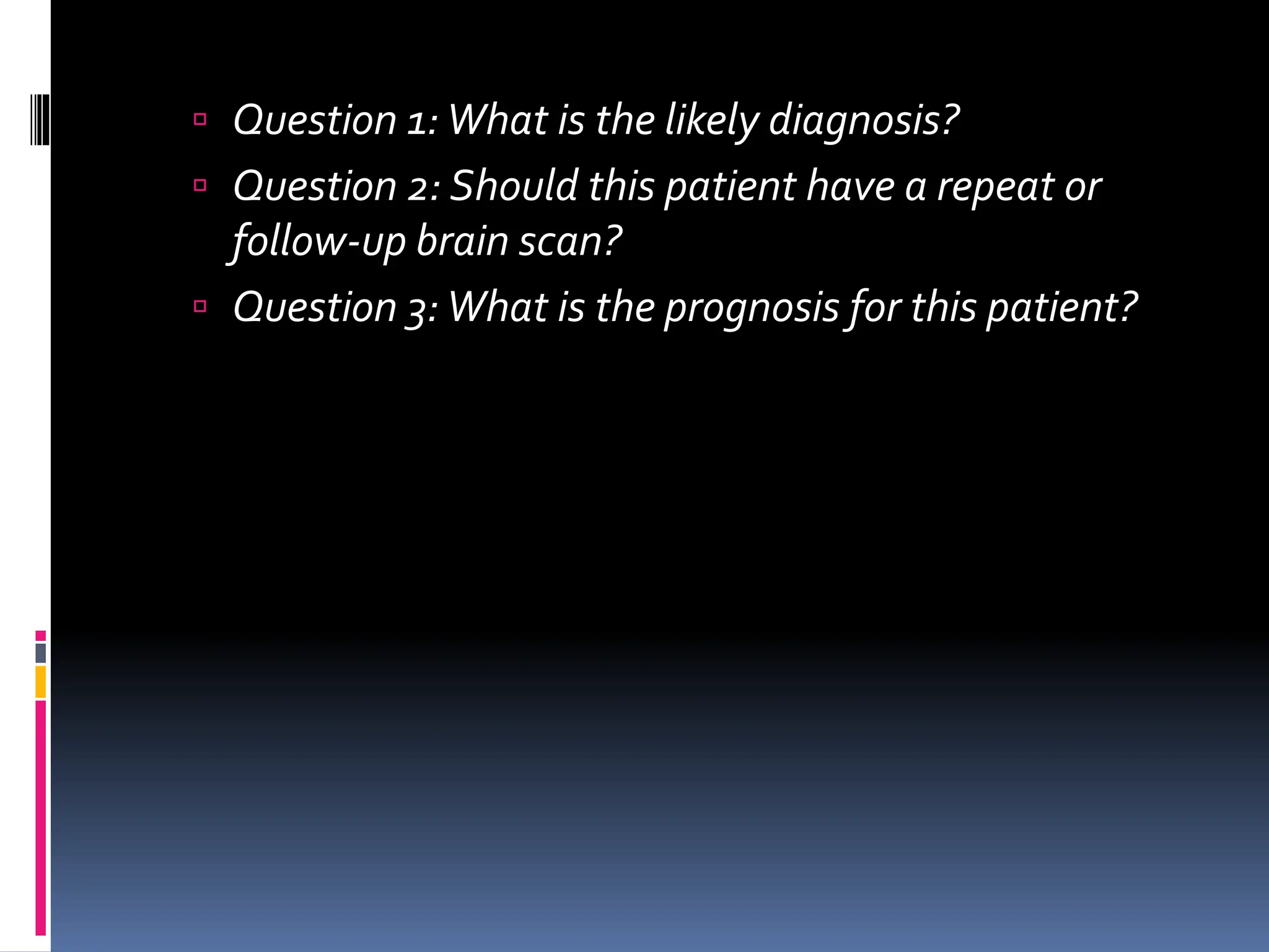  Question 1:What is the likely diagnosis?
 Question 2: Should this patient have a repeat or
follow-up brain scan?
 Question 3:What is the prognosis for this patient?
 