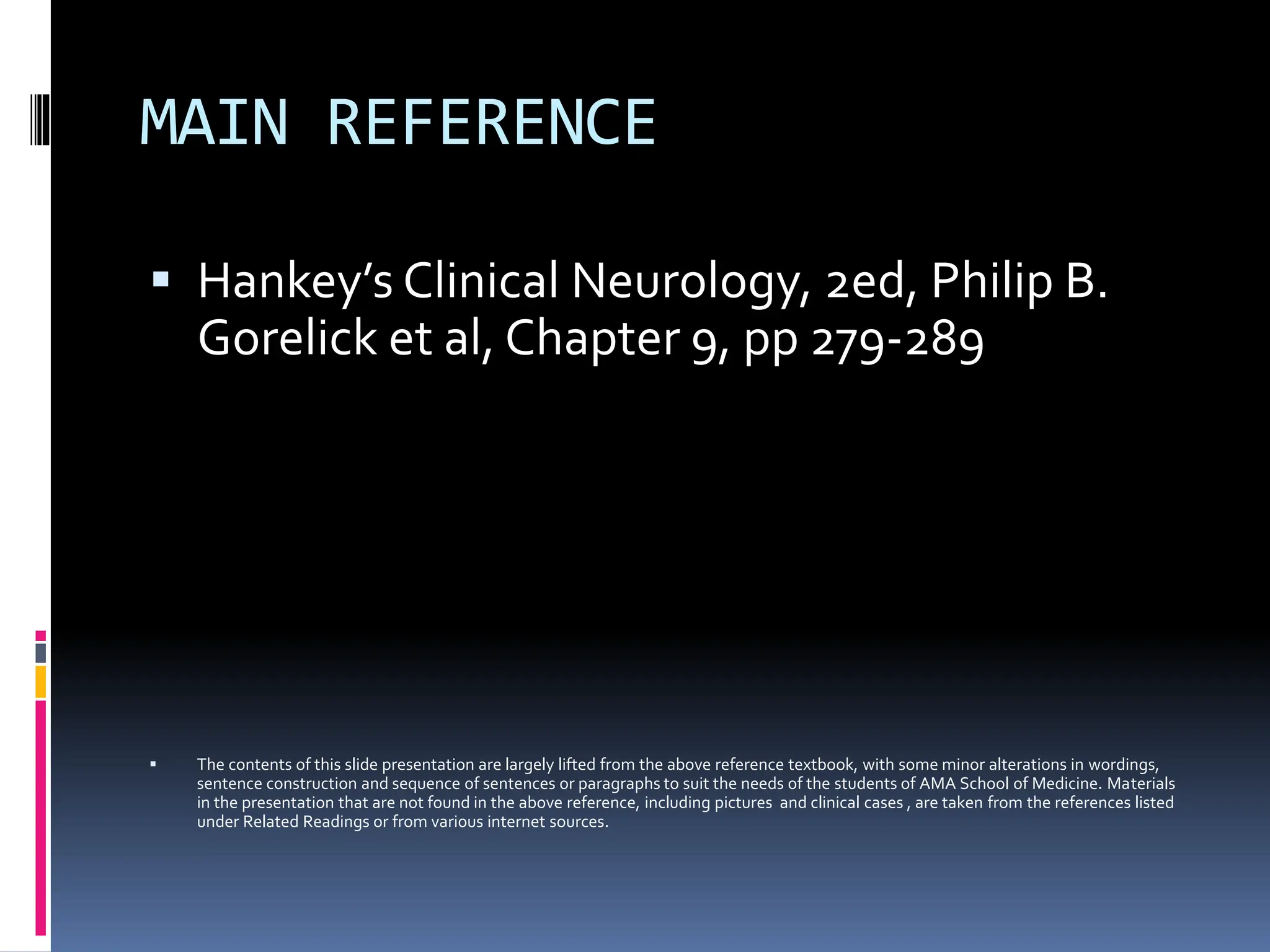 MAIN REFERENCE
▪ Hankey’s Clinical Neurology, 2ed, Philip B.
Gorelick et al, Chapter 9, pp 279-289
▪ The contents of this slide presentation are largely lifted from the above reference textbook, with some minor alterations in wordings,
sentence construction and sequence of sentences or paragraphs to suit the needs of the students of AMA School of Medicine. Materials
in the presentation that are not found in the above reference, including pictures and clinical cases , are taken from the references listed
under Related Readings or from various internet sources.
 