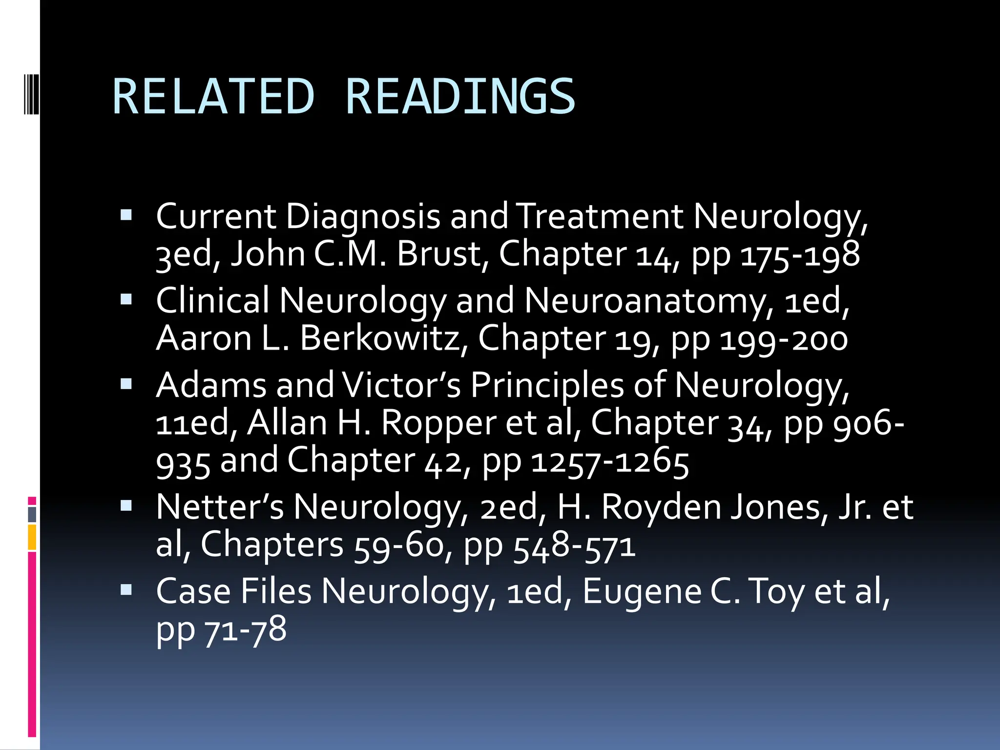 RELATED READINGS
▪ Current Diagnosis andTreatment Neurology,
3ed, John C.M. Brust, Chapter 14, pp 175-198
▪ Clinical Neurology and Neuroanatomy, 1ed,
Aaron L. Berkowitz, Chapter 19, pp 199-200
▪ Adams andVictor’s Principles of Neurology,
11ed, Allan H. Ropper et al, Chapter 34, pp 906-
935 and Chapter 42, pp 1257-1265
▪ Netter’s Neurology, 2ed, H. Royden Jones, Jr. et
al, Chapters 59-60, pp 548-571
▪ Case Files Neurology, 1ed, Eugene C.Toy et al,
pp 71-78
 