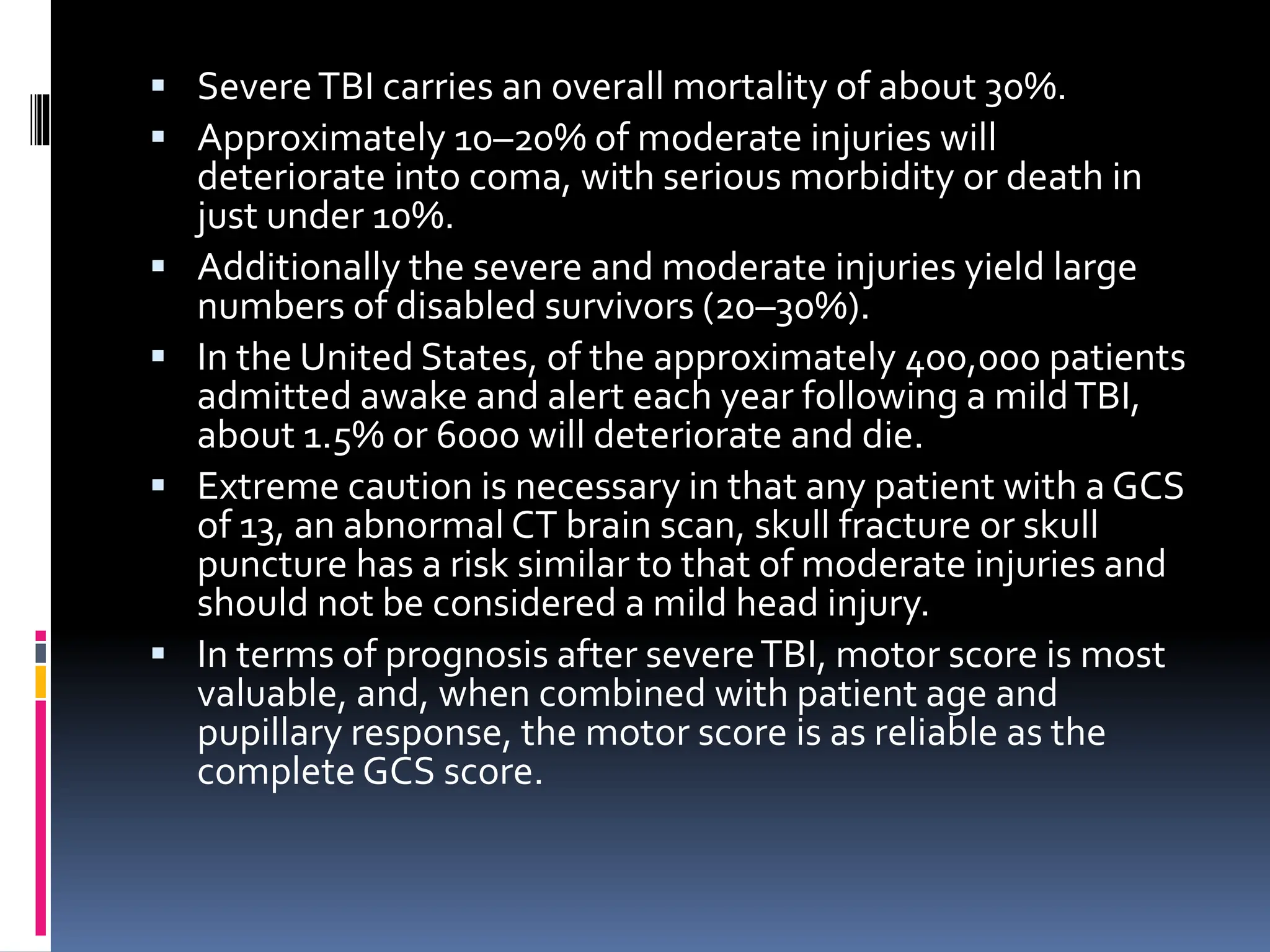 ▪ SevereTBI carries an overall mortality of about 30%.
▪ Approximately 10–20% of moderate injuries will
deteriorate into coma, with serious morbidity or death in
just under 10%.
▪ Additionally the severe and moderate injuries yield large
numbers of disabled survivors (20–30%).
▪ In the United States, of the approximately 400,000 patients
admitted awake and alert each year following a mildTBI,
about 1.5% or 6000 will deteriorate and die.
▪ Extreme caution is necessary in that any patient with a GCS
of 13, an abnormal CT brain scan, skull fracture or skull
puncture has a risk similar to that of moderate injuries and
should not be considered a mild head injury.
▪ In terms of prognosis after severeTBI, motor score is most
valuable, and, when combined with patient age and
pupillary response, the motor score is as reliable as the
complete GCS score.
 