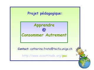 Projet pédagogique: Contact : catherine.frete@tecfa.unige.ch http:// www . ecoattitude . org / pac   Apprendre @ Consommer Autrement 