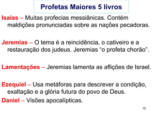 10
Profetas Maiores 5 livros
Isaías – Muitas profecias messiânicas.
Trata do julgamento das nações pecadoras.
Jeremias – Trata do culto a outros deuses, do juizo e
da restauração. Jeremias “o profeta chorão”.
Lamentações – Jeremias chora pelas aflições de Israel.
Ezequiel – Usa metáforas para descrever a condição
espiritual do povo e da glória futura do povo de Deus.
Daniel – Visões apocalípticas.
 