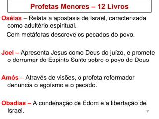 11
Profetas Menores – 12 Livros
Oséias – Relata a apostasia de Israel, caracterizada
como adultério espiritual.
Com metáforas descreve os pecados do povo.
Joel – Apresenta Jesus como Deus do juízo, e promete
o derramar do Espirito Santo sobre o povo de Deus
Amós – Por visões, denuncia o egoísmo e o pecado.
Obadias – A condenação de Edom e a libertação de
Israel.
 