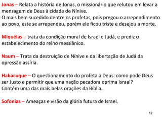 12
Jonas – Relata a história de Jonas, o missionário que não queria
obedecer a Deus e levar sua mensagem à cidade de Nínive.
O mais bem sucedido dentre os profetas, pois pregou o
arrependimento ao povo, que se arrependeu, porém Jonas ficou
triste e desejou a morte.
Miquéias – trata da condição moral de Israel e Judá, e prediz o
estabelecimento do reino messiânico.
Naum – Trata da destruição de Nínive e da libertação de Judá da
opressão assíria.
Habacuque – O questionamento do profeta a Deus: como pode
Deus ser Justo e permitir que uma nação pecadora oprima Israel?
Contém uma das mais belas orações da Bíblia.
Sofonias – Ameaças e visão da glória futura de Israel.
 