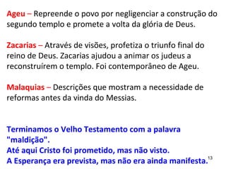 13
Ageu – Repreende o povo por negligenciar a
construção do 2º templo e da volta da glória de Deus.
Zacarias – Através de visões, profetiza o triunfo final do
reino de Deus. Zacarias ajudou a animar os judeus a
reconstruírem o templo. Foi contemporâneo de Ageu.
Malaquias – Descrições que mostram a necessidade de
reformas antes da vinda do Messias.
Terminamos o Velho Testamento com a palavra
"maldição".
Até aqui Cristo foi prometido, mas não visto.
A Esperança era prevista, mas não manifesta.
 