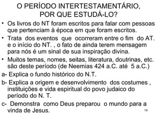 14
O PERÍODO INTERTESTAMENTÁRIO,
POR QUE ESTUDÁ-LO?
Os livros do NT foram escritos para pessoas que
pertenciam a esta época.
Nomes, seitas, literatura, costumes, instituições,
doutrinas e vida espiritual do povo judaico, citados no
NT, são deste período.
Trata dos eventos que ocorreram entre o final do AT.
e o início do NT; do ano 424 a.C. até 5 a.C..
 