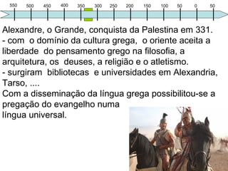 550 400500 350450 300 250 100200 50150 0 50
Felipe de Macedom uniu os gregos e venceu os persas.
Morreu assassinado durante uma festa (337 a.C);
Sucede-o seu filho Alexandre com 23 anos (morreu de
malária aos 33 anos), educado por Aristóteles e devoto
da cultura grega inspirou-se na ilíada de Homero.
Seu objetivo não era só criar o maior império, mas um
estilo de vida baseado na cultura grega, o helenismo,
através da arquitetura, dos deuses, do teatro (erótico),
da filosofia, do atletismo e a liberdade do pensamento.
Surgem bibliotecas e universidades em Alexandria,
Tarso, ....
A “universalização” da língua grega possibilitou a
pregação do evangelho ao mundo da época
 