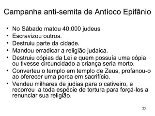 23
Campanha anti-semita de Antíoco Epifânio
Proíbe a circuncisão, a observância do Shabat
(descanso no sabado), todas as restrições de comida,
e estipula que apenas porcos poderiam ser
sacrificados no Templo.
Ele mesmo, num gesto de desrespeito e profanação,
oferece um porco como sacrifício a Zeus, no interior
do templo, no Santo dos Santos.
Mandou erradicar a religião judaica, destruiu cópias da
Lei e quem possuía uma cópia dela ou tivesse
circuncidado seu filho era morto.
 