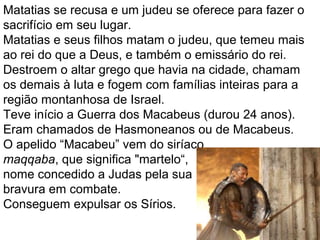 26
Matatias se recusa e outro judeu se oferece para fazê-lo
Matatias e seus filhos matam o emissário do rei e o
judeu que temera mais ao rei do que a Deus.
Destroem o altar grego que havia na cidade, chamam
os demais para lutar, e fogem com suas famílias para a
região montanhosa de Israel.
Teve inicio a guerra dos Macabeus que durará 24 anos.
O apelido “Macabeu” vem do siríaco
maqqaba, que significa "martelo“,
nome dado a Judas pela sua
bravura em combate.
 