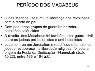 27
Matatias morre e seu filho Judas Macabeu assume a
liderança dos revoltosos.
Com grupos de guerrilha derrotou os batalhões sírios.
A revolta dos Macabeus foi também uma guerra civil
entre os judeus pró-helenistas e anti-helenistas
Judas Macabeu entrou em Jerusalém e reedificou o
Templo, os judeus recuperaram a liberdade religiosa,
foi esta a origem da Festa da Dedicação - Hannukah.
Reacendem o grande candelabro de 9 pontas do interior
do templo, mas o óleo de oliva era suficiente para um
dia, então, por um milagre de Deus, o fogo continuou
queimando por mais 8 dias, tempo para a preparação
do novo óleo.
Por causa de Judas Macabeu, no NT, há tantas
pessoas com o nome Judas.
 
