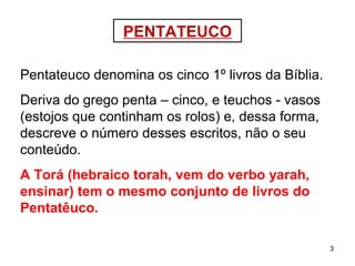 3
PENTATEUCO
Pentateuco denomina os cinco 1º livros da Bíblia.
Deriva do grego penta – cinco - e teuchos - vasos
(estojos que continham os rolos) - e, dessa forma,
descreve o número desses escritos, não o seu
conteúdo.
A Torá (hebraico torah, vem do verbo yarah,
ensinar) tem o mesmo conjunto de livros do
Pentatêuco.
 