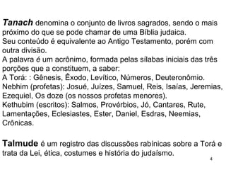 4
Tanach denomina o conjunto de livros sagrados, sendo o mais
próximo do que se pode chamar de uma Bíblia judaica.
Seu conteúdo é equivalente ao Antigo Testamento, porém com
outra divisão.
A palavra é um acrônimo, formada pelas sílabas iniciais das três
porções que a constituem, a saber:
A Torá: Gênesis, Êxodo, Levítico, Números, Deuteronômio.
Nebhim (profetas): Josué, Juízes, Samuel, Reis, Isaías, Jeremias,
Ezequiel, Os doze (os nossos profetas menores).
Kethubim (escritos): Salmos, Provérbios, Jó, Cantares, Rute,
Lamentações, Eclesiastes, Ester, Daniel, Esdras, Neemias,
Crônicas.
Talmude é um registro das discussões rabínicas sobre a Torá e
trata da Lei, ética, costumes e história do judaísmo.
 