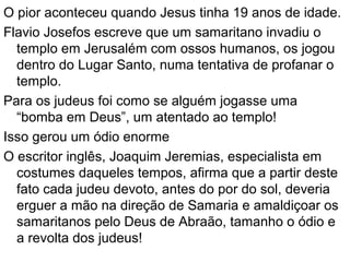 42
ORGANIZAÇÃO SOCIAL NA ÉPOCA DE JESUS
SUMO SACERDOTESUMO SACERDOTE
SACERDOTESSACERDOTES
ESCRIBASESCRIBAS
POVOPOVO
MULHERES,
ENFERMOS,
PECADORES…
MULHERES,
ENFERMOS,
PECADORES…
SADUCEUSSADUCEUS
FARISEUSFARISEUS
ZELOTESZELOTES
ESSÊNIOSESSÊNIOS
 