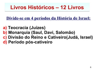 6
Livros Históricos – 12 LivrosLivros Históricos – 12 Livros
Tratam dos 4 períodos da História de Israel:
a) Teocracia (Juízes)
b) Monarquia (Saul, Davi, Salomão)
c) Divisão do Reino e Cativeiro(Judá, Israel)
d) Período pós-cativeiro
A saber:
 