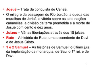 7
Josué – Trata da conquista de Canaã.
O milagre da passagem do Rio Jordão, a queda das
muralhas de Jericó, a vitória sobre as sete nações
cananéias, a divisão da terra prometida e a morte de
Josué com cento e dez anos.
Juízes – Várias libertações através dos 15 juízes.
Rute – A história de Rute, uma ascendente de Davi e
de Jesus Cristo.
1 e 2 Samuel – As histórias de Samuel, o último juiz,
da implantação da monarquia, de Saul o 1º rei,
e de Davi.
 