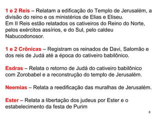 8
1 e 2 Reis – Relatam a edificação do Templo de Jerusalém, a
divisão do reino e os ministérios de Elias e Eliseu.
Em 2 Reis estão relatados os cativeiros do Reino do Norte,
pelos exércitos assírios, e do Sul, pelo caldeu Nabucodonosor.
1 e 2 Crônicas – Registram os reinados de Davi, Salomão e dos
reis de Judá até a época do cativeiro babilônico.
Esdras – Relata o retorno de Judá do cativeiro babilônico com
Zorobabel e a reconstrução do templo de Jerusalém.
Neemias – Relata a reedificação das muralhas de Jerusalém.
Ester – Relata a libertação dos judeus por Ester e a festa de
Purim
 