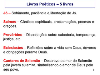 9
Livros Poéticos – 5 livros
Jó – Sofrimento e libertação de Jó.
Salmos – Cânticos espirituais, proclamações, poemas e
orações.
Provérbios – Dissertações sobre sabedoria, temperança,
justiça, etc.
Eclesiastes – Reflexões sobre a vida sem Deus, deveres
e obrigações perante Deus.
Cantares de Salomão – Trata da relação amorosa entre
Salomão e a Sulamita.
 