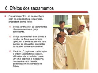 6. Efeitos dos sacramentos Os sacramentos, se se recebem  com as disposições requeridas,  produzem como fruto: Graça santificante:  os sacramentos  dão ou aumentam a graça  santificante.  Graça sacramental : é um direito a  receber de Deus, no momento  oportuno, a ajuda necessária para  cumprir as obrigações contraídas  ao receber aquele sacramento.  Carácter . O baptismo, confirmação  e ordem sacerdotal concedem,  além do mais, o carácter, que é  um sinal espiritual e inapagável,  que confere uma peculiar  participação no sacerdócio de  Cristo. 