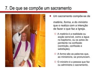 7. De que se compõe um sacramento Um sacramento compõe-se de  matéria ,  forma , e do  ministro   que o realiza com a intenção  de fazer o que faz a Igreja. A  matéria  é a realidade ou  acção sensível, como a água  no baptismo, ou os actos do  penitente na confissão  (contrição, confissão e  satisfação).  A  forma  são as palavras que,  ao ministrá-lo, se pronunciam.  O  ministro  é a pessoa que faz  ou administra o sacramento. 
