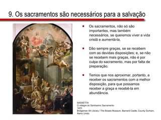 9. Os sacramentos são necessários para a salvação Os sacramentos, não só são  importantes, mas também  necessários, se queremos viver a vida  cristã e aumentá-la.  Dão sempre graças, se se recebem  com as devidas disposições; e, se não  se recebem mais graças, não é por  culpa do sacramento, mas por falta de  preparação.  Temos que nos aproximar, portanto, a  receber os sacramentos com a melhor  disposição, para que possamos  receber a graça e recebê-la em  abundância.  SASSETTA O milagre do Santíssimo Sacramento 1423 Bridgeman Art Library / The Bowes Museum, Barnard Castle, County Durham, Reino Unido 