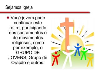 Sejamos Igreja Você jovem pode continuar este retiro, participando dos sacramentos e de movimentos religiosos, como por exemplo, o GRUPO DE JOVENS, Grupo de Oração e outros. 