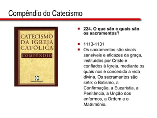 Compêndio do Catecismo 224.  O que são e quais são os sacramentos?   1113-1131  Os sacramentos são sinais  sensíveis e eficazes da graça,  instituídos por Cristo e  confiados à Igreja, mediante os  quais nos é concedida a vida  divina. Os sacramentos são  sete: o Batismo, a  Confirmação, a Eucaristia, a  Penitência, a Unção dos  enfermos, a Ordem e o  Matrimônio.  