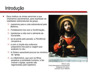 Introdução Deus instituiu os sinais sensíveis a que  chamamos sacramentos, para expressar as  realidades sobrenaturais da graça: nascemos para a vida sobrenatural pelo  Batismo , Fortalecemo-nos com a  Confirmação , mantemos a vida com o alimento da  Eucaristia ,  se se perde pelo pecado, a  Penitência   recupera-a, e com a  Unção dos enfermos   preparamo-nos para a viagem que  acabará no céu. A  Ordem sacerdotal  procura os ministros  da  Igreja,  e o  Matrimônio , que com os filhos  perpetua a sociedade humana, e faz  crescer a Igreja, quando são  regenerados pelo baptismo. DOLCI, Carlo Cristo abençoando os sacramentos Bridgeman Art Library  Corsham Court, Wiltshire 