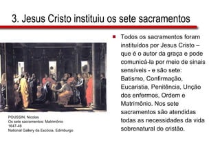 3. Jesus Cristo instituiu os sete sacramentos Todos os sacramentos foram  instituídos por Jesus Cristo –  que é o autor da graça e pode  comunicá-la por meio de sinais  sensíveis - e são sete:  Batismo, Confirmação,  Eucaristia, Penitência, Unção  dos enfermos, Ordem e  Matrimônio. Nos sete  sacramentos são atendidas  todas as necessidades da vida  sobrenatural do cristão. POUSSIN, Nicolas Os sete sacramentos: Matrimônio 1647-48 National Gallery da Escócia, Edimburgo 