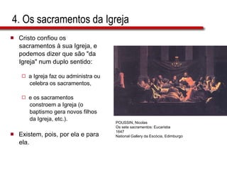4. Os sacramentos da Igreja Cristo confiou os  sacramentos à sua Igreja, e  podemos dizer que são "da  Igreja" num duplo sentido:  a Igreja faz ou administra ou  celebra os sacramentos,  e os sacramentos  constroem a Igreja (o  baptismo gera novos filhos  da Igreja, etc.).  Existem, pois, por ela e para  ela. POUSSIN, Nicolas Os sete sacramentos: Eucaristia 1647 National Gallery da Escócia, Edimburgo 