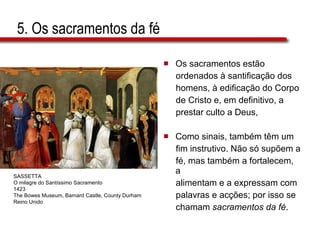 5. Os sacramentos da fé Os sacramentos estão  ordenados à santificação dos  homens, à edificação do Corpo  de Cristo e, em definitivo, a  prestar culto a Deus,  Como sinais, também têm um  fim instrutivo. Não só supõem a  fé, mas também a fortalecem, a  alimentam e a expressam com  palavras e acções; por isso se  chamam  sacramentos da fé . SASSETTA O milagre do Santíssimo Sacramento 1423 The Bowes Museum, Barnard Castle, County Durham Reino Unido 
