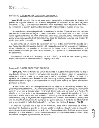 25 Principios de Liderazgo
Página10
Principio 12 EL LÍDER ACTÚA CON LIMPIA CONCIENCIA
Juan 8:1-11 narra la historia de una mujer sorprendida adulterando, los líderes del
pueblo la trajeron delante del Maestro, exigiendo su veredicto sobre una flagrante
violación a la Ley la cual decía que ella debía morir apedreada. Jesús responde apelando a
su conciencia. Si quieren que la Justicia se imparta empecemos por nuestra propia vida.
…Y como insistieran en preguntarle, se enderezó y les dijo: El que de vosotros esté sin
pecado sea el primero en arrojar la piedra contra ella. 8E inclinándose de nuevo hacia el
suelo, siguió escribiendo en tierra. 9Pero ellos, al oír esto, acusados por su conciencia, salían
uno a uno, comenzando desde los más viejos hasta los postreros; y quedó solo Jesús, y la
mujer que estaba en medio. Juan 8:3-9
La conciencia es un sistema de reprensión, que nos indica internamente cuando algo
que hacemos está mal. Nuestro cuerpo está equipado con muchos sensores nerviosos que
al ser estimulados nos mandan un sentimiento de placer o uno de vulnerabilidad, así
nuestra conciencia nos produce un sentimiento de culpabilidad cuando hacemos lo que
no es correcto.
Recordemos que el buen liderazgo es una cuestión de carácter, un carácter justo y
equilibrado depende de una conciencia limpia y saludable.
Principio 13 EL LÍDER ES PRECISO Y DECIDIDO
1 Samuel 17 narra la historia de Goliat desafiando al pueblo de Israel durante 40 días a
una batalla hombre a hombre y así evitar más muertes. Un líder es claro en sus palabras
define bien sus intenciones y no deja lugar a malos entendidos. 2 líderes de diferentes
ejércitos, se enfrentan, uno reconocido por su valor y el otro ignorado y menospreciado.
Este último vence a aquél. A un líder no lo hace lo que piensan de él los demás sino lo que
piensa de sí mismo.
…Y dijo David a Saúl: No desmaye el corazón de ninguno a causa de él; tu siervo irá y
peleará contra este filisteo… …Tu siervo era pastor de las ovejas de su padre; y cuando venía
un león, o un oso, y tomaba algún cordero de la manada, salía yo tras él, y lo hería, y lo
libraba de su boca; y si se levantaba contra mí, yo le echaba mano de la quijada, y lo hería y
lo mataba. Fuese león, fuese oso, tu siervo lo mataba; y este filisteo incircunciso será como
uno de ellos, porque ha provocado al ejército del Dios viviente. Añadió David: Jehová, que
me ha librado de las garras del león y de las garras del oso, él también me librará de la
mano de este filisteo. Y dijo Saúl a David: Ve, y Jehová esté contigo. 1 Samuel 17:32-37
El líder no se puede dar el lujo de la indecisión, debe tomar decisiones de manera
concluyente. Cualquiera puede ser tímido, vacilar o titubear. David evalúa la situación,
comunica su objetivo explícitamente y decide enfrentar al enemigo. Saúl por su parte toma
el riesgo de enviar a un muchacho a la batalla contra un experimentado mercenario. Hay
momentos para pensar y momentos para actuar.
 