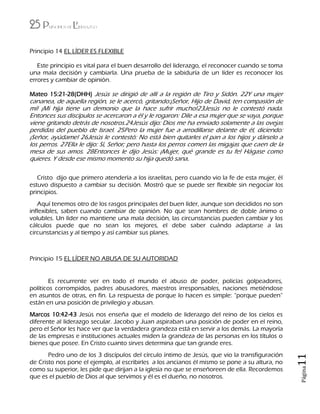 25 Principios de Liderazgo
Página11
Principio 14 EL LÍDER ES FLEXIBLE
Este principio es vital para el buen desarrollo del liderazgo, el reconocer cuando se toma
una mala decisión y cambiarla. Una prueba de la sabiduría de un líder es reconocer los
errores y cambiar de opinión.
Mateo 15:21-28(DHH) Jesús se dirigió de allí a la región de Tiro y Sidón. 22Y una mujer
cananea, de aquella región, se le acercó, gritando:¡Señor, Hijo de David, ten compasión de
mí! ¡Mi hija tiene un demonio que la hace sufrir mucho!23Jesús no le contestó nada.
Entonces sus discípulos se acercaron a él y le rogaron: Dile a esa mujer que se vaya, porque
viene gritando detrás de nosotros.24Jesús dijo: Dios me ha enviado solamente a las ovejas
perdidas del pueblo de Israel. 25Pero la mujer fue a arrodillarse delante de él, diciendo:
¡Señor, ayúdame! 26Jesús le contestó: No está bien quitarles el pan a los hijos y dárselo a
los perros. 27Ella le dijo: Sí, Señor; pero hasta los perros comen las migajas que caen de la
mesa de sus amos. 28Entonces le dijo Jesús: ¡Mujer, qué grande es tu fe! Hágase como
quieres. Y desde ese mismo momento su hija quedó sana.
Cristo dijo que primero atendería a los israelitas, pero cuando vio la fe de esta mujer, él
estuvo dispuesto a cambiar su decisión. Mostró que se puede ser flexible sin negociar los
principios.
Aquí tenemos otro de los rasgos principales del buen líder, aunque son decididos no son
inflexibles, saben cuando cambiar de opinión. No que sean hombres de doble ánimo o
volubles. Un líder no mantiene una mala decisión, las circunstancias pueden cambiar y los
cálculos puede que no sean los mejores, el debe saber cuándo adaptarse a las
circunstancias y al tiempo y así cambiar sus planes.
Principio 15 EL LÍDER NO ABUSA DE SU AUTORIDAD
Es recurrente ver en todo el mundo el abuso de poder, policías golpeadores,
políticos corrompidos, padres abusadores, maestros irresponsables, naciones metiéndose
en asuntos de otras, en fin. La respuesta de porque lo hacen es simple: “porque pueden”
están en una posición de privilegio y abusan.
Marcos 10:42-43 Jesús nos enseña que el modelo de liderazgo del reino de los cielos es
diferente al liderazgo secular. Jacobo y Juan aspiraban una posición de poder en el reino,
pero el Señor les hace ver que la verdadera grandeza está en servir a los demás. La mayoría
de las empresas e instituciones actuales miden la grandeza de las personas en los títulos o
bienes que posee. En Cristo cuanto sirves determina que tan grande eres.
Pedro uno de los 3 discípulos del círculo íntimo de Jesús, que vio la transfiguración
de Cristo nos pone el ejemplo, al escribirles a los ancianos él mismo se pone a su altura, no
como su superior, les pide que dirijan a la iglesia no que se enseñoreen de ella. Recordemos
que es el pueblo de Dios al que servimos y él es el dueño, no nosotros.
 