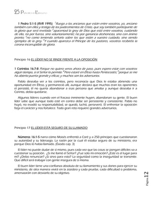 25 Principios de Liderazgo
Página12
1 Pedro 5:1-5 (RVR 1995) 1
Ruego a los ancianos que están entre vosotros, yo, anciano
también con ellos y testigo de los padecimientos de Cristo, que soy también participante de
la gloria que será revelada: 2
apacentad la grey de Dios que está entre vosotros, cuidando
de ella, no por fuerza, sino voluntariamente; no por ganancia deshonesta, sino con ánimo
pronto; 3
no como teniendo señorío sobre los que están a vuestro cuidado, sino siendo
ejemplos de la grey. 4
Y cuando aparezca el Príncipe de los pastores, vosotros recibiréis la
corona incorruptible de gloria.
Principio 16 EL LÍDER NO SE RINDE FRENTE A LA OPOSICIÓN
1 Corintios 16:7-8 Porque no quiero veros ahora de paso, pues espero estar con vosotros
algún tiempo, si el Señor lo permite. 8
Pero estaré en Éfeso hasta Pentecostés; 9
porque se me
ha abierto puerta grande y eficaz, y muchos son los adversarios.
Pablo deseaba ver a los corintios, pero reconocía que Dios le estaba abriendo una
oportunidad en Éfeso, y permaneció allí, aunque declara que muchos eran los oponentes
el persistió, él no quería abandonar a esas persona que amaba y aunque deseaba ir a
Corinto, debía quedarse.
Algunos líderes cuando ven el fracaso inminente huyen, abandonan su gente. El buen
líder sabe que aunque todo esté en contra debe ser persistente y consistente. Pablo no
huyó, no evadió su responsabilidad, se quedó, luchó, perseveró. El enfrentar la oposición
forja el carácter y nos fortalece. Todo gran reto requiere grandes adversarios.
Principio 17 EL LÍDER ESTÁ SEGURO DE SU LLAMADO
Números 16:1-5 narra cómo Moisés enfrentó a Coré y a 250 príncipes que cuestionaron
su autoridad y su liderazgo. La razón por la cual él estaba seguro de su ministerio, era
porque Dios lo había llamado. (Éxodo cap. 3)
El líder no puede dudar de sí mismo, pues cada vez que las cosas se pongan difíciles va a
cuestionar su posición. ¿Si me llamó el Señor? ¿Fue solo mi emoción? ¿Este es el lugar para
mí? ¿Debo renunciar? ¿Si sirvo para esto? La seguridad como la inseguridad se transmite.
Que difícil será trabajar con gente insegura de si misma.
El buen líder tiene una confianza absoluta de su llamamiento y sus dones para ejercer su
ministerio, de otra manera vivirá en la zozobra y cada prueba, cada dificultad o problema,
amenazarán con desviarlo de su objetivo.
 