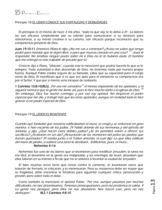 25 Principios de Liderazgo
Página13
Principio 18 EL LÍDER CONOCE SUS FORTALEZAS Y DEBILIDADES
El principio es el mismo de hace 2 mil años. “todo lo que soy se lo debo a él”. Lo líderes
no son eficaces simplemente por su talento para comunicarse o su destreza para
relacionarse, o su mente creativa o su carisma, son eficaces porque reconocen que su
competencia proviene de Dios.
Juan 19:10-11 Entonces Pilato le dijo: ¿No me vas a contestar? ¿Acaso no sabes que tengo
poder para mandar que te dejen libre, o para que mueras clavado en una cruz? 11
Jesús le
respondió: No tendrías ningún poder sobre mí si Dios no te lo hubiera dado. El hombre
que me entregó es más culpable de pecado que tú.
Cristo le dijo a Pilato, “Ubícate”, cuando este le mencionó que podría hacerle lo que se le
antojara. Toda autoridad o don desciende de Dios, no tenemos nada por nuestra propia
fuerza. Aunque Pablo estaba seguro de su llamado, sabía que su capacidad para el cargo
venía de Dios. Él manifiesta que si es que era apto para el ministerio su competencia era
por el Señor. Y que por si mismo sería incapaz de realizarlo.
1 Corintios 15:8-10(BLS)…Por eso me considero 9
el menos importante de los apóstoles, y ni
siquiera merezco que la gente me llame así, pues le hice mucho daño a la iglesia de Dios. 10
Sin embargo, Dios fue bueno conmigo, y por eso soy apóstol. No desprecié el poder
especial que me dio, y trabajé más que los otros apóstoles; aunque en realidad todo lo hice
gracias a ese poder especial de Dios.
Principio 19 EL LÍDER ES RESISTENTE
Cuando oyó Sanbalat que nosotros edificábamos el muro, se enojó y se enfureció en gran
manera, e hizo escarnio de los judíos. 2Y habló delante de sus hermanos y del ejército de
Samaria, y dijo: ¿Qué hacen estos débiles judíos? ¿Se les permitirá volver a ofrecer sus
sacrificios? ¿Acabarán en un día? ¿Resucitarán de los montones del polvo las piedras que
fueron quemadas? 3Y estaba junto a él Tobías amonita, el cual dijo: Lo que ellos edifican
del muro de piedra, si subiere una zorra lo derribará… Edificamos, pues, el muro…
Nehemías 4:1-6
Nehemías fue uno de los líderes que se levantaron para reedificar Jerusalén, la tarea no
era fácil, el desanimo en la gente era inobjetable, y los enemigos de Israel, deseaban que
ellos fallaran en su intento a fin de que no se volviera a levantar la ciudad de Jerusalén.
El líder muchas veces tiene que remar contra la corriente, se levantarán voces que
tratarán de frenarlo, lo criticarán, y lo minimizarán. Pero su resistencia debe ser mayor que
su fragilidad, debe encontrar la fortaleza para aguantar cualquier crítica, persecución y
presión, pero sobre todo el dolor.
Como también lo mencionó el apóstol Pablo: “Por eso, aunque pasamos por muchas
dificultades, no nos desanimamos. Tenemos preocupaciones, pero no perdemos la calma. 9
La gente nos persigue, pero Dios no nos abandona. Nos hacen caer, pero no nos
destruyen”. BLS 1 Corintios 4:8-10
 