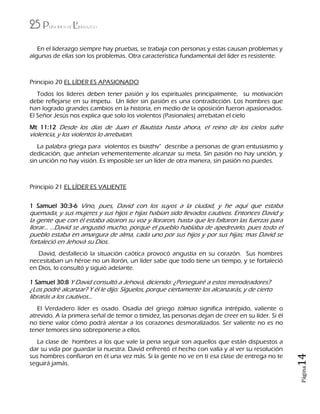 25 Principios de Liderazgo
Página14
En el liderazgo siempre hay pruebas, se trabaja con personas y estas causan problemas y
algunas de ellas son los problemas. Otra característica fundamental del líder es resistente.
Principio 20 EL LÍDER ES APASIONADO
Todos los líderes deben tener pasión y los espirituales principalmente, su motivación
debe reflejarse en su ímpetu. Un líder sin pasión es una contradicción. Los hombres que
han logrado grandes cambios en la historia, en medio de la oposición fueron apasionados.
El Señor Jesús nos explica que solo los violentos (Pasionales) arrebatan el cielo
Mt 11:12 Desde los días de Juan el Bautista hasta ahora, el reino de los cielos sufre
violencia, y los violentos lo arrebatan.
La palabra griega para violentos es biasthv" describe a personas de gran entusiasmo y
dedicación, que anhelan vehementemente alcanzar su meta. Sin pasión no hay unción, y
sin unción no hay visión. Es imposible ser un líder de otra manera, sin pasión no puedes.
Principio 21 EL LÍDER ES VALIENTE
1 Samuel 30:3-6 Vino, pues, David con los suyos a la ciudad, y he aquí que estaba
quemada, y sus mujeres y sus hijos e hijas habían sido llevados cautivos. Entonces David y
la gente que con él estaba alzaron su voz y lloraron, hasta que les faltaron las fuerzas para
llorar… …David se angustió mucho, porque el pueblo hablaba de apedrearlo, pues todo el
pueblo estaba en amargura de alma, cada uno por sus hijos y por sus hijas; mas David se
fortaleció en Jehová su Dios.
David, desfalleció la situación caótica provocó angustia en su corazón. Sus hombres
necesitaban un héroe no un llorón, un líder sabe que todo tiene un tiempo, y se fortaleció
en Dios, lo consultó y siguió adelante.
1 Samuel 30:8 Y David consultó a Jehová, diciendo: ¿Perseguiré a estos merodeadores?
¿Los podré alcanzar? Y él le dijo: Síguelos, porque ciertamente los alcanzarás, y de cierto
librarás a los cautivos...
El Verdadero líder es osado. Osadía del griego tolmao significa intrépido, valiente o
atrevido. A la primera señal de temor o timidez, las personas dejan de creer en su líder. Si él
no tiene valor cómo podrá alentar a los corazones desmoralizados. Ser valiente no es no
tener temores sino sobreponerse a ellos.
La clase de hombres a los que vale la pena seguir son aquellos que están dispuestos a
dar su vida por guardar la nuestra. David enfrentó el hecho con valía y al ver su resolución
sus hombres confiaron en él una vez más. Si la gente no ve en ti esa clase de entrega no te
seguirá jamás.
 