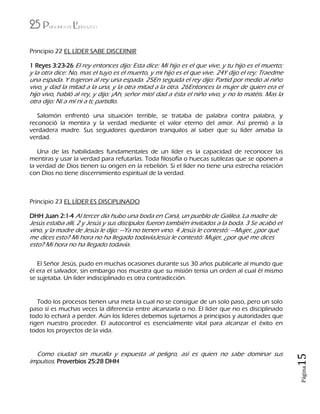 25 Principios de Liderazgo
Página15
Principio 22 EL LÍDER SABE DISCERNIR
1 Reyes 3:23-26 El rey entonces dijo: Esta dice: Mi hijo es el que vive, y tu hijo es el muerto;
y la otra dice: No, mas el tuyo es el muerto, y mi hijo es el que vive. 24Y dijo el rey: Traedme
una espada. Y trajeron al rey una espada. 25En seguida el rey dijo: Partid por medio al niño
vivo, y dad la mitad a la una, y la otra mitad a la otra. 26Entonces la mujer de quien era el
hijo vivo, habló al rey, y dijo: ¡Ah, señor mío! dad a ésta el niño vivo, y no lo matéis. Mas la
otra dijo: Ni a mí ni a ti; partidlo.
Salomón enfrentó una situación terrible, se trataba de palabra contra palabra, y
reconoció la mentira y la verdad mediante el valor eterno del amor. Así premió a la
verdadera madre. Sus seguidores quedaron tranquilos al saber que su líder amaba la
verdad.
Una de las habilidades fundamentales de un líder es la capacidad de reconocer las
mentiras y usar la verdad para refutarlas. Toda filosofía o huecas sutilezas que se oponen a
la verdad de Dios tienen su origen en la rebelión. Si el líder no tiene una estrecha relación
con Dios no tiene discernimiento espiritual de la verdad.
Principio 23 EL LÍDER ES DISCIPLINADO
DHH Juan 2:1-4 Al tercer día hubo una boda en Caná, un pueblo de Galilea. La madre de
Jesús estaba allí, 2 y Jesús y sus discípulos fueron también invitados a la boda. 3 Se acabó el
vino, y la madre de Jesús le dijo: —Ya no tienen vino. 4 Jesús le contestó: —Mujer, ¿por qué
me dices esto? Mi hora no ha llegado todavíaJesús le contestó: Mujer, ¿por qué me dices
esto? Mi hora no ha llegado todavía.
El Señor Jesús, pudo en muchas ocasiones durante sus 30 años publicarle al mundo que
él era el salvador, sin embargo nos muestra que su misión tenía un orden al cual él mismo
se sujetaba. Un líder indisciplinado es otra contradicción.
Todo los procesos tienen una meta la cual no se consigue de un solo paso, pero un solo
paso sí es muchas veces la diferencia entre alcanzarla o no. El líder que no es disciplinado
todo lo echará a perder. Aún los líderes debemos sujetarnos a principios y autoridades que
rigen nuestro proceder. El autocontrol es esencialmente vital para alcanzar el éxito en
todos los proyectos de la vida.
Como ciudad sin muralla y expuesta al peligro, así es quien no sabe dominar sus
impulsos. Proverbios 25:28 DHH
 