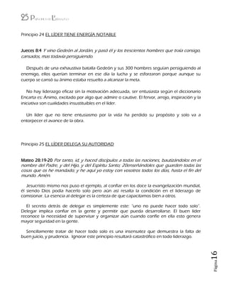 25 Principios de Liderazgo
Página16
Principio 24 EL LÍDER TIENE ENERGÍA NOTABLE
Jueces 8:4 Y vino Gedeón al Jordán, y pasó él y los trescientos hombres que traía consigo,
cansados, mas todavía persiguiendo.
Después de una exhaustiva batalla Gedeón y sus 300 hombres seguían persiguiendo al
enemigo, ellos querían terminar en ese día la lucha y se esforzaron porque aunque su
cuerpo se cansó su ánimo estaba resuelto a alcanzar la meta.
No hay liderazgo eficaz sin la motivación adecuada, ser entusiasta según el diccionario
Encarta es: Ánimo, excitado por algo que admire o cautive. El fervor, arrojo, inspiración y la
iniciativa son cualidades insustituibles en el líder.
Un líder que no tiene entusiasmo por la vida ha perdido su propósito y solo va a
entorpecer el avance de la obra.
Principio 25 EL LÍDER DELEGA SU AUTORIDAD
Mateo 28:19-20 Por tanto, id, y haced discípulos a todas las naciones, bautizándolos en el
nombre del Padre, y del Hijo, y del Espíritu Santo; 20enseñándoles que guarden todas las
cosas que os he mandado; y he aquí yo estoy con vosotros todos los días, hasta el fin del
mundo. Amén.
Jesucristo mismo nos puso el ejemplo, al confiar en los doce la evangelización mundial,
él siendo Dios podía hacerlo solo pero aún así resalta la condición en el liderazgo de
comisionar. La esencia al delegar es la certeza de que capacitamos bien a otros.
El secreto detrás de delegar es simplemente este: “uno no puede hacer todo solo”.
Delegar implica confiar en la gente y permitir que pueda desarrollarse. El buen líder
reconoce la necesidad de supervisar y organizar aún cuando confíe en ella esto genera
mayor seguridad en la gente.
Sencillamente tratar de hacer todo solo es una insensatez que demuestra la falta de
buen juicio, y prudencia. Ignorar este principio resultará catastrófico en todo liderazgo.
 