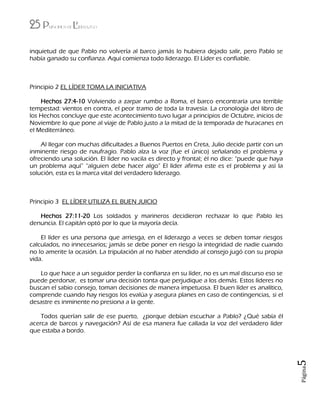 25 Principios de Liderazgo
Página5
inquietud de que Pablo no volvería al barco jamás lo hubiera dejado salir, pero Pablo se
había ganado su confianza. Aquí comienza todo liderazgo. El Líder es confiable.
Principio 2 EL LÍDER TOMA LA INICIATIVA
Hechos 27:4-10 Volviendo a zarpar rumbo a Roma, el barco encontraría una terrible
tempestad: vientos en contra, el peor tramo de toda la travesía. La cronología del libro de
los Hechos concluye que este acontecimiento tuvo lugar a principios de Octubre, inicios de
Noviembre lo que pone al viaje de Pablo justo a la mitad de la temporada de huracanes en
el Mediterráneo.
Al llegar con muchas dificultades a Buenos Puertos en Creta, Julio decide partir con un
inminente riesgo de naufragio. Pablo alza la voz (fue el único) señalando el problema y
ofreciendo una solución. El líder no vacila es directo y frontal; él no dice: “puede que haya
un problema aquí” “alguien debe hacer algo” El líder afirma este es el problema y así la
solución, esta es la marca vital del verdadero liderazgo.
Principio 3 EL LÍDER UTILIZA EL BUEN JUICIO
Hechos 27:11-20 Los soldados y marineros decidieron rechazar lo que Pablo les
denuncia. El capitán optó por lo que la mayoría decía.
El líder es una persona que arriesga, en el liderazgo a veces se deben tomar riesgos
calculados, no innecesarios; jamás se debe poner en riesgo la integridad de nadie cuando
no lo amerite la ocasión. La tripulación al no haber atendido al consejo jugó con su propia
vida.
Lo que hace a un seguidor perder la confianza en su líder, no es un mal discurso eso se
puede perdonar, es tomar una decisión tonta que perjudique a los demás. Estos líderes no
buscan el sabio consejo, toman decisiones de manera impetuosa. El buen líder es analítico,
comprende cuando hay riesgos los evalúa y asegura planes en caso de contingencias, si el
desastre es inminente no presiona a la gente.
Todos querían salir de ese puerto, ¿porque debían escuchar a Pablo? ¿Qué sabía él
acerca de barcos y navegación? Así de esa manera fue callada la voz del verdadero líder
que estaba a bordo.
 