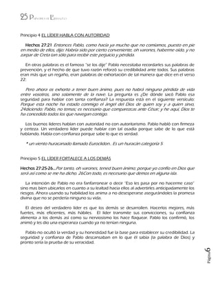 25 Principios de Liderazgo
Página6
Principio 4 EL LÍDER HABLA CON AUTORIDAD
Hechos 27:21 Entonces Pablo, como hacía ya mucho que no comíamos, puesto en pie
en medio de ellos, dijo: Habría sido por cierto conveniente, oh varones, haberme oído, y no
zarpar de Creta tan sólo para recibir este perjuicio y pérdida.
En otras palabras es el famoso “se los dije” Pablo necesitaba recordarles sus palabras de
prevención, y el hecho de que tuvo razón reforzó su credibilidad ante todos. Sus palabras
eran más que un regaño, eran palabras de exhortación de tal manera que dice en el verso
22:
Pero ahora os exhorto a tener buen ánimo, pues no habrá ninguna pérdida de vida
entre vosotros, sino solamente de la nave. La pregunta es ¿De dónde sacó Pablo esa
seguridad para hablar con tanta confianza? La respuesta está en el siguiente versículo:
Porque esta noche ha estado conmigo el ángel del Dios de quien soy y a quien sirvo,
24diciendo: Pablo, no temas; es necesario que comparezcas ante César; y he aquí, Dios te
ha concedido todos los que navegan contigo.
Los buenos líderes hablan con autoridad no con autoritarismo. Pablo habló con firmeza
y certeza. Un verdadero líder puede hablar con tal osadía porque sabe de lo que está
hablando. Habla con confianza porque sabe lo que es verdad.
* un viento huracanado llamado Euroclidon.. Es un huracán categoría 5
Principio 5 EL LÍDER FORTALECE A LOS DEMÁS
Hechos 27:25-26…Por tanto, oh varones, tened buen ánimo; porque yo confío en Dios que
será así como se me ha dicho. 26Con todo, es necesario que demos en alguna isla.
La intención de Pablo no era fanfarronear o decir “Eso les pasa por no hacerme caso”
sino mas bien ubicarlos en cuanto a su lealtad hacia ellos al advertirles anticipadamente los
riesgos. Ahora usando su habilidad los anima a no desesperarse asegurándoles la promesa
divina que no se perdería ninguno su vida.
El deseo del verdadero líder es que los demás se desarrollen. Hacerlos mejores, más
fuertes, más eficientes, más hábiles. El líder transmite sus convicciones, su confianza
alimenta a los demás así como su nerviosismo los hace flaquear. Pablo los confirmó, los
animó y les dio una esperanza cuando ya no tenían ninguna.
Pablo no ocultó la verdad y su honestidad fue la base para establecer su credibilidad. La
seguridad y confianza de Pablo descansaban en lo que él sabía (la palabra de Dios) y
pronto sería la prueba de su veracidad.
 