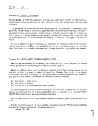 25 Principios de Liderazgo
Página7
Principio 6 EL LÍDER ES OPTIMISTA
Hechos 26:29 …Y Pablo dijo: ¡Quisiera Dios que por poco o por mucho, no solamente tú,
sino también todos los que hoy me oyen, fueseis hechos tales cual yo soy, excepto estas
cadenas!
Un pesimista no puede ser un líder, no puedes ser un buen líder si desanimas a las
personas. Por otro lado el entusiasmo optimista crea una atmósfera de energía, emoción y
expectativa. Pablo se encontraba encadenado, su condición no era la mejor en el barco, en
todo caso sería el menos indicado para sentirse optimista. El verdadero líder mira más allá
de la circunstancias, no se desanima saca valor y confianza y contempla el triunfo por
llegar.
Es este el optimismo que se contagia, esa es la clase de héroes que el mundo necesita,
hombres que le crean a Dios y que viendo lo peor en las circunstancias sacan lo mejor de
ellas. Pablo sabía que el problema era grande pero que para Dios no era difícil solucionarlo.
Principio 7 EL LÍDER NUNCA QUIEBRA LOS PRINCIPIOS
Hechos: 27:30 Entonces los marineros procuraron huir de la nave, y echando el esquife
al mar, aparentaban como que querían largar las anclas de proa.
Nadie en el barco iba a morir así lo había dicho el ángel, Pablo estaba seguro que el
objetivo de Dios era salvar a todos los marineros. Cuando Dios habla, no se puede
contravenir. Una cosa es transigir en cuestión de gustos y otra en cuestión de principios.
¿En qué se puede deferir? En cuestión de preferencias no de principios.
Lo hacemos en el matrimonio,
Lo hacemos en la política,
Lo hacemos en el gobierno y hasta en los negocios.
La persona que se rehúsa a ceder en cualquier circunstancia es obstinada, irrazonable,
egoísta y hasta cruel. Pero en lo que respecta Principios la respuesta es un rotundo “NO SE
PUEDE” El verdadero líder sabe donde trazar los límites.
Los soldados tenían toda la intención de abandonar el barco, pero Pablo reconviene a
Julio:
… Si éstos no permanecen en la nave, vosotros no podéis salvaros. 32
Entonces los soldados
cortaron las amarras del esquife y lo dejaron perderse.
Hechos 27:31-32
 