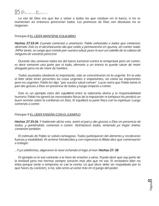 25 Principios de Liderazgo
Página8
La voz de Dios era que iba a salvar a todos los que estaban en el barco, si no se
mantenían así entonces perecerían todos. Las promesas de Dios son absolutas no se
negocian.
Principio 8 EL LÍDER MANTIENE EQUILIBRIO
Hechos 27:33-34 Cuando comenzó a amanecer, Pablo exhortaba a todos que comiesen,
diciendo: Este es el decimocuarto día que veláis y permanecéis en ayunas, sin comer nada.
34Por tanto, os ruego que comáis por vuestra salud; pues ni aun un cabello de la cabeza de
ninguno de vosotros perecerá.
Durante dos semanas todos los del barco lucharon contra la tempestad pero sin comer,
es decir tomaron una parte por el todo, aferrarte a un tronco te puede salvar de morir
ahogado pero no de morir de hambre.
Todos asustados olvidaron lo importante, solo se concentraron en lo urgente. En la vida
el líder debe tener presentes las cosas urgentes e importantes, así como las importantes
pero no urgentes. Pablo les dijo: “por vuestra salud coman”. Lucas narra que Pablo tomó el
pan dio gracias a Dios en presencia de todos y luego empezó a comer.
Este es un ejemplo claro del equilibrio entre la soberanía divina y la responsabilidad
humana. Pablo no ignoró las necesidades físicas de la tripulación ni tampoco les predicó un
buen sermón sobre la confianza en Dios. El equilibró la parte física con la espiritual. Luego
comenzó a comer.
Principio 9 EL LÍDER ENSEÑA CON EL EJEMPLO
Hechos 27:35-36 Y habiendo dicho esto, tomó el pan y dio gracias a Dios en presencia de
todos, y partiéndolo, comenzó a comer. 36Entonces todos, teniendo ya mejor ánimo,
comieron también.
El estímulo de Pablo se volvió contagioso. Todos participaron del alimento y recobraron
fuerzas y estabilidad. Al sentirse fortalecidos y con esperanza la Biblia dice que comenzaron
a trabajar:
…Y ya satisfechos, aligeraron la nave echando el trigo al mar. Hechos 27: 38
El ejemplo es la voz cantante a la hora de enseñar a otros. Puedo decir que soy parte de
la trinidad pero mis hechos siempre sonarán más alto que mi voz. El verdadero líder no
imita porque tarde o temprano se cae la careta. Lo que dices debe ser respaldado por lo
que haces (tu carácter), si no, solo serás un actor más en el juego del poder.
 