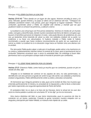 25 Principios de Liderazgo
Página9
Principio 10 EL LÍDER CULTIVA LA LEALTAD
Hechos 27:41-43 41
Pero dando en un lugar de dos aguas, hicieron encallar la nave; y la
proa, hincada, quedó inmóvil, y la popa se abría con la violencia del mar. 42
Entonces los
soldados acordaron matar a los presos, para que ninguno se fugase nadando. 43
Pero el
centurión, queriendo salvar a Pablo, les impidió este intento, y mandó que los que
pudiesen nadar se echasen los primeros, y saliesen a tierra;
La Lealtad es una virtud que con frecuencia olvidamos. Vivimos en medio de un mundo
caído, corrupto y desenfrenado, donde nuestra sociedad está llena de líderes corruptos que
buscan el beneficio personal sin importar el costo. Julio pudo librarse de problemas de una
vez, ya bastantes tenía tratando de salvar su vida. Los soldados estaban de su parte. La
evidencia a su favor era abrumadora. Si hubiera matado a Pablo nadie le habría
recriminado y puede que hasta recibiera reconocimiento de parte de sus superiores al
narrar su relato. La Lealtad no es la devoción ciega hacia un hombre sino una alianza con
la verdad.
Por otra parte Pablo pudo culpar a Julio por el naufragio, podía volcar a los marineros en
su contra y arbitrariamente intentar tomar el control de la nave, pero el permaneció leal al
centurión. Debemos reconocer que a veces la autoridad falla, sin embargo el buen líder
permanece leal a sus principios aunque todo el mundo le presione por cambiarlos.
Principio 11 EL LÍDER TIENE EMPATÍA POR LOS DEMÁS
Hechos 27:21 Entonces Pablo, como hacía ya mucho que no comíamos, puesto en pie en
medio de ellos, dijo:
Empatía es la habilidad de caminar en los zapatos de otro, no solo ponérnoslos, es
identificarte con otra persona al grado de sentir lo que ella siente. Los soldados y marineros
estaban angustiados, Pablo definitivamente sintió su dolor y deseaba consolarlos.
Al mencionar que ninguno perdería la vida, pues así lo recibió de Dios nos muestra que
entendía perfectamente el miedo y la ansiedad de la tripulación y ello lo llevó a interceder
por todos esperando una segunda oportunidad de Parte del Señor.
El verdadero líder no es duro a la hora de los fracasos, tiene la virtud de no usar dos
veces la misma palabra cuando con una basta. Él “se los dije” ya no era necesario.
Una marca distintiva del líder es que tiene misericordia, pues la ausencia de ésta lo
convierte en un tirano, autócrata. Cuando la gente reconoce nuestra empatía con su
angustia y decepción por haber fallado, se restaura más rápido de su caída.
 