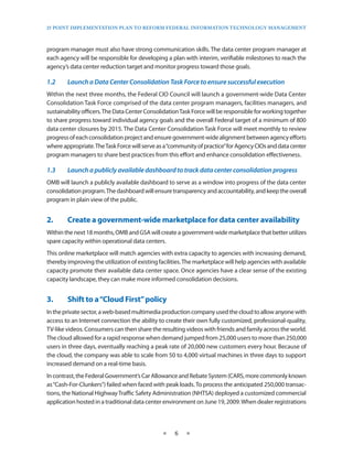 25 PoinT imPlemenTaTion Plan To RefoRm fedeRal infoRmaTion TeChnology managemenT



program manager must also have strong communication skills . The data center program manager at
each agency will be responsible for developing a plan with interim, verifiable milestones to reach the
agency’s data center reduction target and monitor progress toward those goals .

1.2	    Launch	a	Data	Center	Consolidation	Task	Force	to	ensure	successful	execution
Within the next three months, the Federal CIO Council will launch a government-wide Data Center
Consolidation Task Force comprised of the data center program managers, facilities managers, and
sustainability officers . The Data Center Consolidation Task Force will be responsible for working together
to share progress toward individual agency goals and the overall Federal target of a minimum of 800
data center closures by 2015 . The Data Center Consolidation Task Force will meet monthly to review
progress of each consolidation project and ensure government-wide alignment between agency efforts
where appropriate . The Task Force will serve as a “community of practice” for Agency CIOs and data center
program managers to share best practices from this effort and enhance consolidation effectiveness .

1.3	    Launch	a	publicly	available	dashboard	to	track	data	center	consolidation	progress
OMB will launch a publicly available dashboard to serve as a window into progress of the data center
consolidation program . The dashboard will ensure transparency and accountability, and keep the overall
program in plain view of the public .


2.•     Create•a•government-wide•marketplace•for•data•center•availability
Within the next 18 months, OMB and GSA will create a government-wide marketplace that better utilizes
spare capacity within operational data centers .
This online marketplace will match agencies with extra capacity to agencies with increasing demand,
thereby improving the utilization of existing facilities . The marketplace will help agencies with available
capacity promote their available data center space . Once agencies have a clear sense of the existing
capacity landscape, they can make more informed consolidation decisions .


3.•     Shift•to•a•“Cloud•First”•policy
In the private sector, a web-based multimedia production company used the cloud to allow anyone with
access to an Internet connection the ability to create their own fully customized, professional-quality,
TV-like videos . Consumers can then share the resulting videos with friends and family across the world .
The cloud allowed for a rapid response when demand jumped from 25,000 users to more than 250,000
users in three days, eventually reaching a peak rate of 20,000 new customers every hour . Because of
the cloud, the company was able to scale from 50 to 4,000 virtual machines in three days to support
increased demand on a real-time basis .
In contrast, the Federal Government’s Car Allowance and Rebate System (CARS, more commonly known
as “Cash-For-Clunkers”) failed when faced with peak loads . To process the anticipated 250,000 transac-
tions, the National Highway Traffic Safety Administration (NHTSA) deployed a customized commercial
application hosted in a traditional data center environment on June 19, 2009 . When dealer registrations



                                                ★    6   ★
 