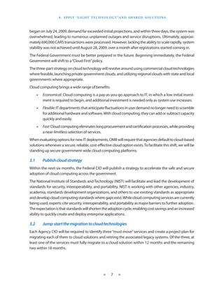 a . a P P ly “ li g h T T e C h n o l o g y ” a n d S h a R e d S o l u T i o n S



began on July 24, 2009, demand far exceeded initial projections, and within three days, the system was
overwhelmed, leading to numerous unplanned outages and service disruptions . Ultimately, approxi-
mately 690,000 CARS transactions were processed . However, lacking the ability to scale rapidly, system
stability was not achieved until August 28, 2009, over a month after registrations started coming in .
The Federal Government must be better prepared in the future . Beginning immediately, the Federal
Government will shift to a “Cloud First” policy .
The three-part strategy on cloud technology will revolve around using commercial cloud technologies
where feasible, launching private government clouds, and utilizing regional clouds with state and local
governments where appropriate .
Cloud computing brings a wide range of benefits:
       •• Economical: Cloud computing is a pay-as-you-go approach to IT, in which a low initial invest-
          ment is required to begin, and additional investment is needed only as system use increases .
       •• Flexible: IT departments that anticipate fluctuations in user demand no longer need to scramble
          for additional hardware and software . With cloud computing, they can add or subtract capacity
          quickly and easily .
       •• Fast: Cloud computing eliminates long procurement and certification processes, while providing
          a near-limitless selection of services .
When evaluating options for new IT deployments, OMB will require that agencies default to cloud-based
solutions whenever a secure, reliable, cost-effective cloud option exists . To facilitate this shift, we will be
standing up secure government-wide cloud computing platforms .

3.1	       Publish	cloud	strategy
Within the next six months, the Federal CIO will publish a strategy to accelerate the safe and secure
adoption of cloud computing across the government .
The National Institute of Standards and Technology (NIST) will facilitate and lead the development of
standards for security, interoperability, and portability . NIST is working with other agencies, industry,
academia, standards development organizations, and others to use existing standards as appropriate
and develop cloud computing standards where gaps exist . While cloud computing services are currently
being used, experts cite security, interoperability, and portability as major barriers to further adoption .
The expectation is that standards will shorten the adoption cycle, enabling cost savings and an increased
ability to quickly create and deploy enterprise applications .

3.2	       Jump-start	the	migration	to	cloud	technologies
Each Agency CIO will be required to identify three “must move” services and create a project plan for
migrating each of them to cloud solutions and retiring the associated legacy systems . Of the three, at
least one of the services must fully migrate to a cloud solution within 12 months and the remaining
two within 18 months .




                                                     ★     7    ★
 