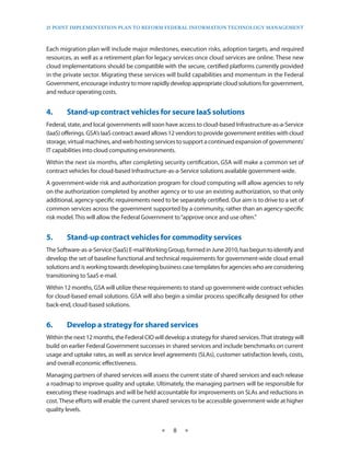 25 PoinT imPlemenTaTion Plan To RefoRm fedeRal infoRmaTion TeChnology managemenT



Each migration plan will include major milestones, execution risks, adoption targets, and required
resources, as well as a retirement plan for legacy services once cloud services are online . These new
cloud implementations should be compatible with the secure, certified platforms currently provided
in the private sector . Migrating these services will build capabilities and momentum in the Federal
Government, encourage industry to more rapidly develop appropriate cloud solutions for government,
and reduce operating costs .


4.•     Stand-up•contract•vehicles•for•secure•IaaS•solutions
Federal, state, and local governments will soon have access to cloud-based Infrastructure-as-a-Service
(IaaS) offerings . GSA’s IaaS contract award allows 12 vendors to provide government entities with cloud
storage, virtual machines, and web hosting services to support a continued expansion of governments’
IT capabilities into cloud computing environments .
Within the next six months, after completing security certification, GSA will make a common set of
contract vehicles for cloud-based Infrastructure-as-a-Service solutions available government-wide .
A government-wide risk and authorization program for cloud computing will allow agencies to rely
on the authorization completed by another agency or to use an existing authorization, so that only
additional, agency-specific requirements need to be separately certified . Our aim is to drive to a set of
common services across the government supported by a community, rather than an agency-specific
risk model . This will allow the Federal Government to “approve once and use often .”


5.•     Stand-up•contract•vehicles•for•commodity•services
The Software-as-a-Service (SaaS) E-mail Working Group, formed in June 2010, has begun to identify and
develop the set of baseline functional and technical requirements for government-wide cloud email
solutions and is working towards developing business case templates for agencies who are considering
transitioning to SaaS e-mail .
Within 12 months, GSA will utilize these requirements to stand up government-wide contract vehicles
for cloud-based email solutions . GSA will also begin a similar process specifically designed for other
back-end, cloud-based solutions .


6.•     Develop•a•strategy•for•shared•services
Within the next 12 months, the Federal CIO will develop a strategy for shared services . That strategy will
build on earlier Federal Government successes in shared services and include benchmarks on current
usage and uptake rates, as well as service level agreements (SLAs), customer satisfaction levels, costs,
and overall economic effectiveness .
Managing partners of shared services will assess the current state of shared services and each release
a roadmap to improve quality and uptake . Ultimately, the managing partners will be responsible for
executing these roadmaps and will be held accountable for improvements on SLAs and reductions in
cost . These efforts will enable the current shared services to be accessible government-wide at higher
quality levels .


                                               ★    8    ★
 