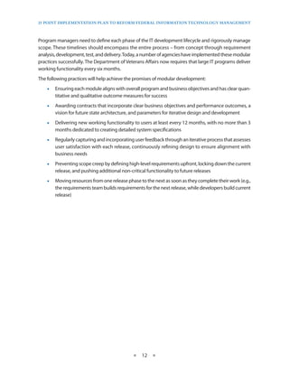 25 PoinT imPlemenTaTion Plan To RefoRm fedeRal infoRmaTion TeChnology managemenT



Program managers need to define each phase of the IT development lifecycle and rigorously manage
scope . These timelines should encompass the entire process – from concept through requirement
analysis, development, test, and delivery . Today, a number of agencies have implemented these modular
practices successfully . The Department of Veterans Affairs now requires that large IT programs deliver
working functionality every six months .
The following practices will help achieve the promises of modular development:
    •• Ensuring each module aligns with overall program and business objectives and has clear quan-
       titative and qualitative outcome measures for success
    •• Awarding contracts that incorporate clear business objectives and performance outcomes, a
       vision for future state architecture, and parameters for iterative design and development
    •• Delivering new working functionality to users at least every 12 months, with no more than 3
       months dedicated to creating detailed system specifications
    •• Regularly capturing and incorporating user feedback through an iterative process that assesses
       user satisfaction with each release, continuously refining design to ensure alignment with
       business needs
    •• Preventing scope creep by defining high-level requirements upfront, locking down the current
       release, and pushing additional non-critical functionality to future releases
    •• Moving resources from one release phase to the next as soon as they complete their work (e .g .,
       the requirements team builds requirements for the next release, while developers build current
       release)




                                             ★    12 ★
 